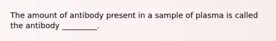 The amount of antibody present in a sample of plasma is called the antibody _________.