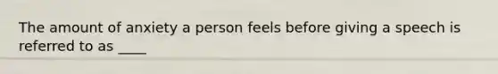 The amount of anxiety a person feels before giving a speech is referred to as ____