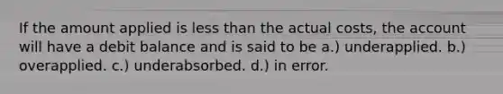 If the amount applied is less than the actual costs, the account will have a debit balance and is said to be a.) underapplied. b.) overapplied. c.) underabsorbed. d.) in error.