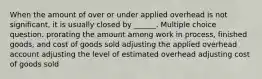 When the amount of over or under applied overhead is not significant, it is usually closed by ______. Multiple choice question. prorating the amount among work in process, finished goods, and cost of goods sold adjusting the applied overhead account adjusting the level of estimated overhead adjusting cost of goods sold