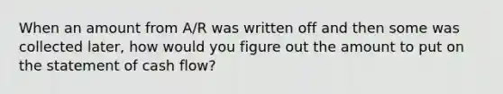 When an amount from A/R was written off and then some was collected later, how would you figure out the amount to put on the statement of cash flow?