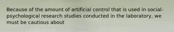 Because of the amount of artificial control that is used in social-psychological research studies conducted in the laboratory, we must be cautious about