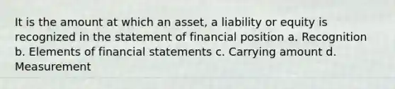 It is the amount at which an asset, a liability or equity is recognized in the statement of financial position a. Recognition b. Elements of financial statements c. Carrying amount d. Measurement