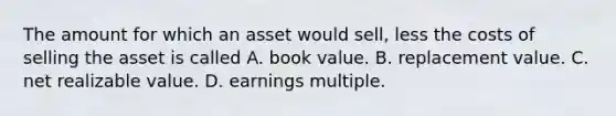 The amount for which an asset would sell, less the costs of selling the asset is called A. book value. B. replacement value. C. net realizable value. D. earnings multiple.