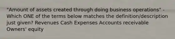 "Amount of assets created through doing business operations" - Which ONE of the terms below matches the definition/description just given? Revenues Cash Expenses Accounts receivable Owners' equity