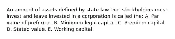 An amount of assets defined by state law that stockholders must invest and leave invested in a corporation is called the: A. Par value of preferred. B. Minimum legal capital. C. Premium capital. D. Stated value. E. Working capital.