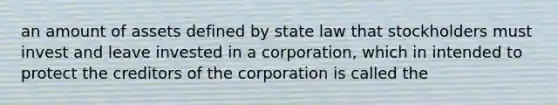 an amount of assets defined by state law that stockholders must invest and leave invested in a corporation, which in intended to protect the creditors of the corporation is called the