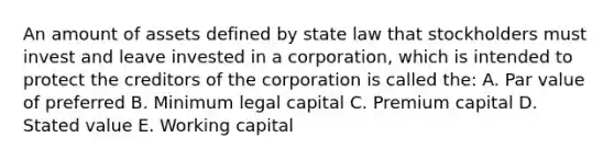 An amount of assets defined by state law that stockholders must invest and leave invested in a corporation, which is intended to protect the creditors of the corporation is called the: A. Par value of preferred B. Minimum legal capital C. Premium capital D. Stated value E. Working capital