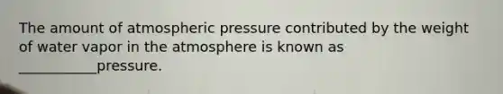 The amount of atmospheric pressure contributed by the weight of water vapor in the atmosphere is known as ___________pressure.