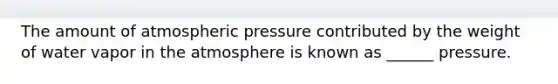 The amount of atmospheric pressure contributed by the weight of water vapor in the atmosphere is known as ______ pressure.