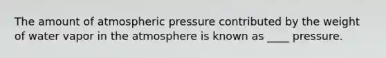 The amount of atmospheric pressure contributed by the weight of water vapor in the atmosphere is known as ____ pressure.