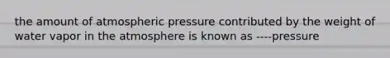 the amount of atmospheric pressure contributed by the weight of water vapor in the atmosphere is known as ----pressure