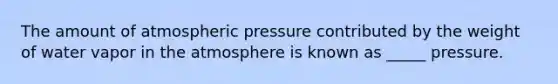 The amount of atmospheric pressure contributed by the weight of water vapor in the atmosphere is known as _____ pressure.