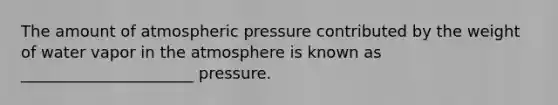 The amount of atmospheric pressure contributed by the weight of water vapor in the atmosphere is known as ______________________ pressure.