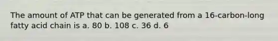 The amount of ATP that can be generated from a 16-carbon-long fatty acid chain is a. 80 b. 108 c. 36 d. 6