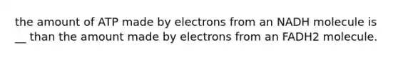 the amount of ATP made by electrons from an NADH molecule is __ than the amount made by electrons from an FADH2 molecule.