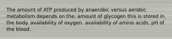 The amount of ATP produced by anaerobic versus aerobic metabolism depends on the: amount of glycogen this is stored in the body. availability of oxygen. availability of amino acids. pH of the blood.