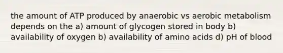 the amount of ATP produced by anaerobic vs aerobic metabolism depends on the a) amount of glycogen stored in body b) availability of oxygen b) availability of <a href='https://www.questionai.com/knowledge/k9gb720LCl-amino-acids' class='anchor-knowledge'>amino acids</a> d) pH of blood