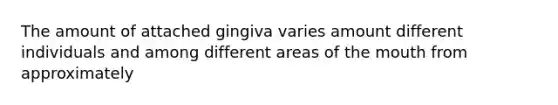 The amount of attached gingiva varies amount different individuals and among different areas of the mouth from approximately