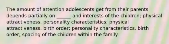 The amount of attention adolescents get from their parents depends partially on ______ and interests of the children; physical attractiveness. personality characteristics; physical attractiveness. birth order; personality characteristics. birth order; spacing of the children within the family.