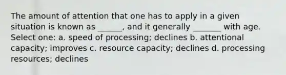 The amount of attention that one has to apply in a given situation is known as ______, and it generally _______ with age. Select one: a. speed of processing; declines b. attentional capacity; improves c. resource capacity; declines d. processing resources; declines