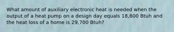 What amount of auxiliary electronic heat is needed when the output of a heat pump on a design day equals 18,800 Btuh and the heat loss of a home is 29,700 Btuh?