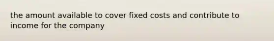 the amount available to cover fixed costs and contribute to income for the company