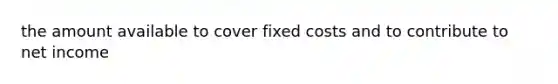 the amount available to cover fixed costs and to contribute to net income