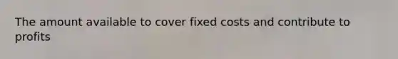 The amount available to cover fixed costs and contribute to profits