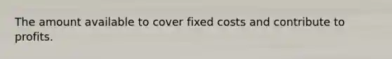 The amount available to cover fixed costs and contribute to profits.