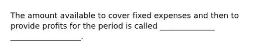 The amount available to cover fixed expenses and then to provide profits for the period is called ______________ __________________.