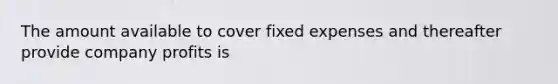 The amount available to cover fixed expenses and thereafter provide company profits is