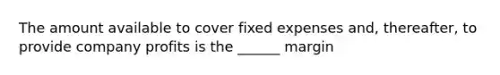 The amount available to cover fixed expenses and, thereafter, to provide company profits is the ______ margin