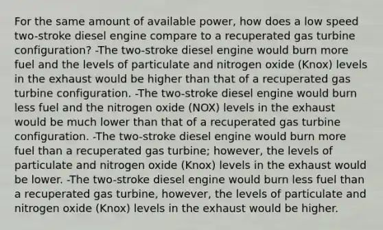 For the same amount of available power, how does a low speed two-stroke diesel engine compare to a recuperated gas turbine configuration? -The two-stroke diesel engine would burn more fuel and the levels of particulate and nitrogen oxide (Knox) levels in the exhaust would be higher than that of a recuperated gas turbine configuration. -The two-stroke diesel engine would burn less fuel and the nitrogen oxide (NOX) levels in the exhaust would be much lower than that of a recuperated gas turbine configuration. -The two-stroke diesel engine would burn more fuel than a recuperated gas turbine; however, the levels of particulate and nitrogen oxide (Knox) levels in the exhaust would be lower. -The two-stroke diesel engine would burn less fuel than a recuperated gas turbine, however, the levels of particulate and nitrogen oxide (Knox) levels in the exhaust would be higher.