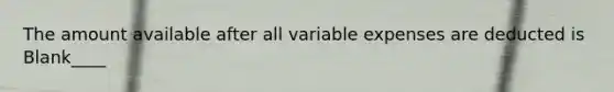 The amount available after all variable expenses are deducted is Blank____