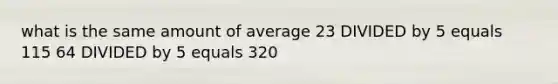 what is the same amount of average 23 DIVIDED by 5 equals 115 64 DIVIDED by 5 equals 320