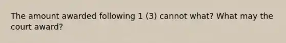 The amount awarded following 1 (3) cannot what? What may the court award?