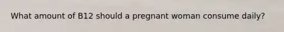 What amount of B12 should a pregnant woman consume daily?