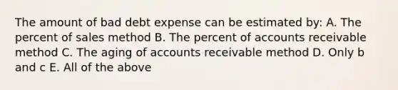 The amount of bad debt expense can be estimated by: A. The percent of sales method B. The percent of accounts receivable method C. The aging of accounts receivable method D. Only b and c E. All of the above