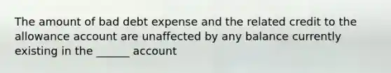 The amount of bad debt expense and the related credit to the allowance account are unaffected by any balance currently existing in the ______ account