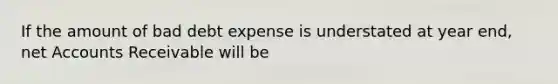 If the amount of bad debt expense is understated at year end, net Accounts Receivable will be