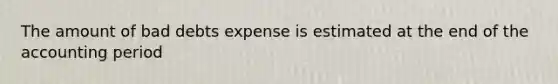 The amount of bad debts expense is estimated at the end of the accounting period