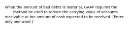 When the amount of bad debts is material, GAAP requires the ____ method be used to reduce the carrying value of accounts receivable to the amount of cash expected to be received. (Enter only one word.)