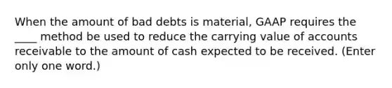 When the amount of bad debts is material, GAAP requires the ____ method be used to reduce the carrying value of accounts receivable to the amount of cash expected to be received. (Enter only one word.)