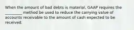 When the amount of bad debts is material, GAAP requires the _________ method be used to reduce the carrying value of accounts receivable to the amount of cash expected to be received.