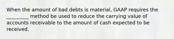 When the amount of bad debts is material, GAAP requires the _________ method be used to reduce the carrying value of accounts receivable to the amount of cash expected to be received.