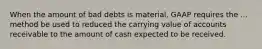 When the amount of bad debts is material, GAAP requires the ... method be used to reduced the carrying value of accounts receivable to the amount of cash expected to be received.