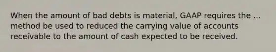 When the amount of bad debts is material, GAAP requires the ... method be used to reduced the carrying value of accounts receivable to the amount of cash expected to be received.