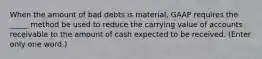 When the amount of bad debts is material, GAAP requires the _____ method be used to reduce the carrying value of accounts receivable to the amount of cash expected to be received. (Enter only one word.)