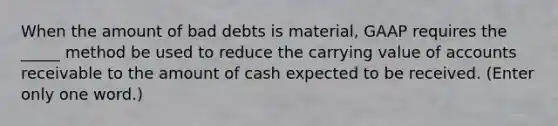 When the amount of bad debts is material, GAAP requires the _____ method be used to reduce the carrying value of accounts receivable to the amount of cash expected to be received. (Enter only one word.)